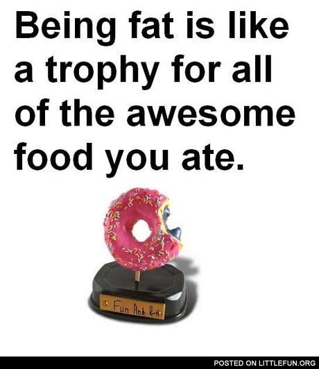 Being fat is like a trophy for all of the awesome food you ate.