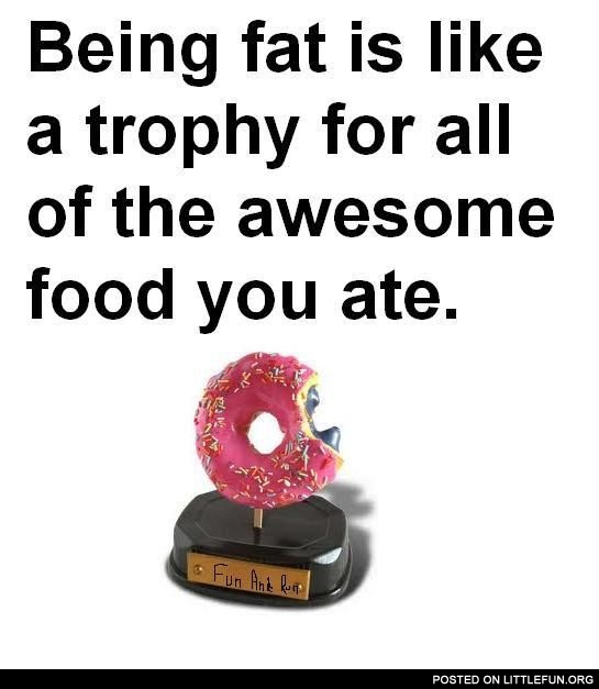 Being fat is like a trophy for all of the awesome food you ate.