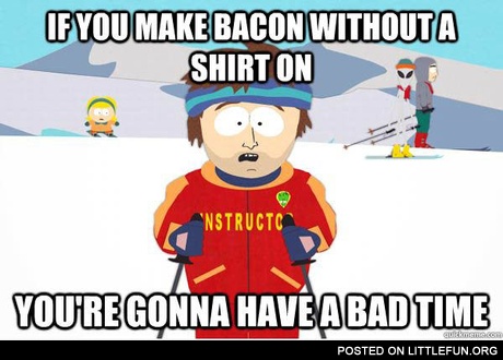 If you make bacon without a shirt on you're gonna have a bad time.