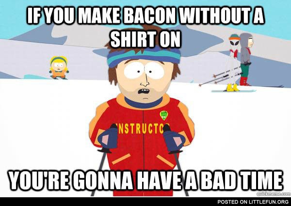 If you make bacon without a shirt on you're gonna have a bad time.