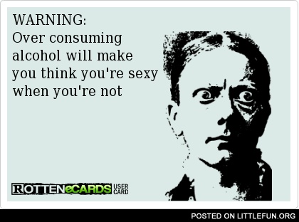Warning: Over consuming alcohol will make you think you're sexy when you're not.