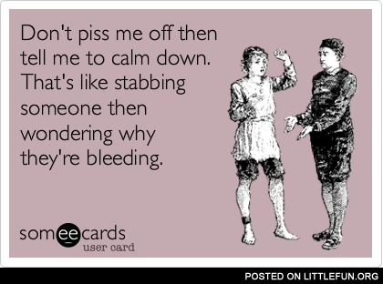 Don't p*ss me off then tell me to calm down.