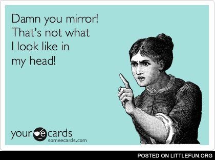 Damn you mirror! That's not what I look like in my head!