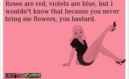 Roses are red, violets are blue, but I wouldn't know that because you never bring me flowers, you b**tard.