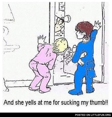 And she yells at me for sucking my thumb!