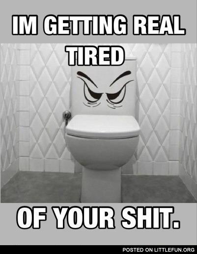 I'm getting real tired of your sh*t
