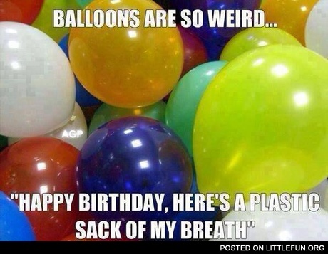Balloons are so weird, "Happy Birthday, here's a plastic sack of my breath