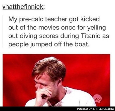 My pre-calc teacher got kicked out of the movies once for yelling out divivng scores during Titanic