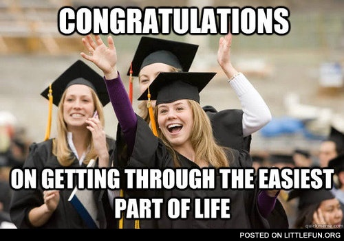 Congratulations on getting through the easiest part of life