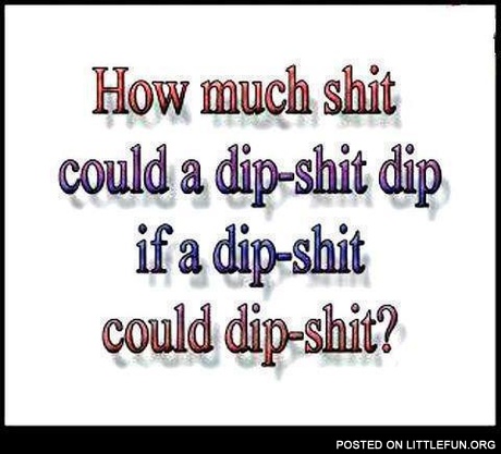 Ho much sh*t could a dip-sh*t dip