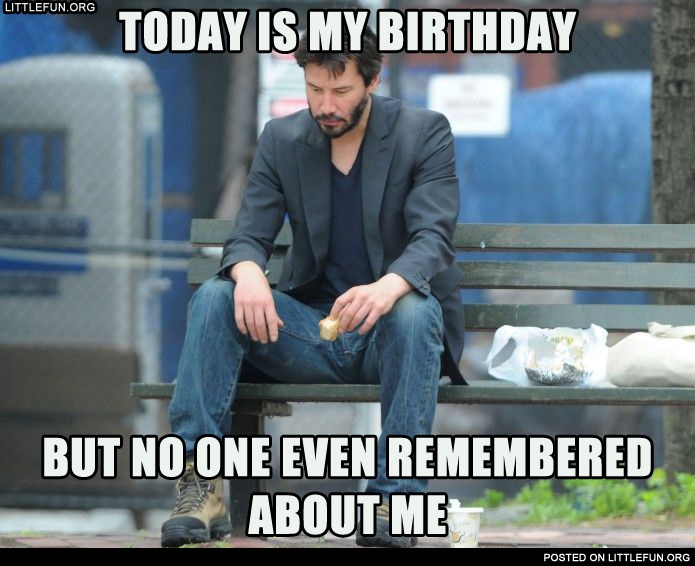 Sad Keanu. Today is my birthday, but no one even remembered about me.