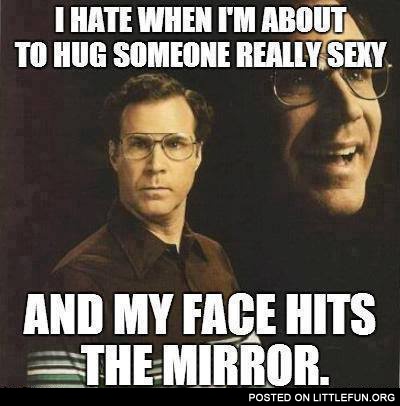 I hate when I'm about to hug someone really sexy and my face hits the mirror
