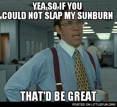 If you could not slap my sunburn that'd be great