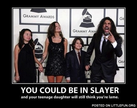 You could be in Slayer and your teenage daughter will still think you are lame