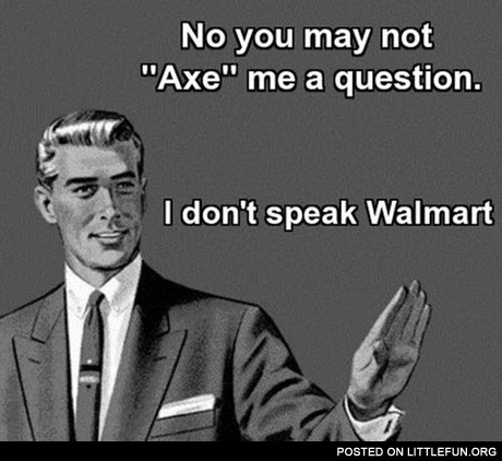 No, you may not axe me a question, I don't speak Walmart
