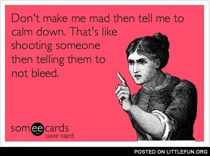 Don't make me mad then tell me to calm down