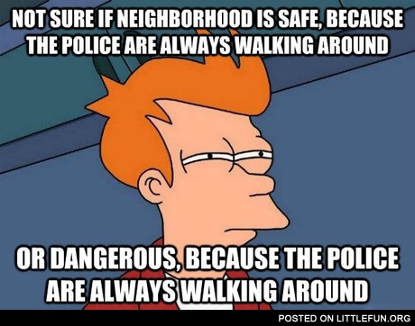 Not sure if neighborhood is safe, because the police are always walking around or dangerous