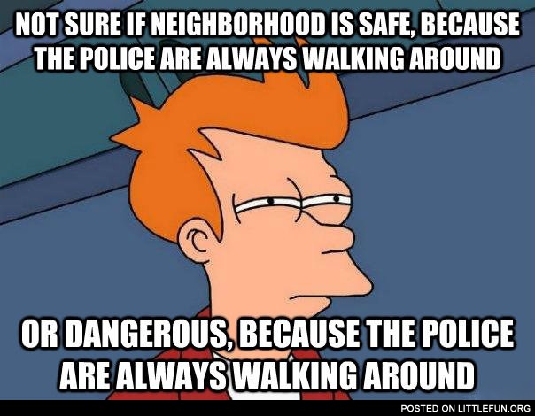 Not sure if neighborhood is safe, because the police are always walking around or dangerous