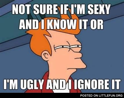 Not sure if I'm sexy and I know it or I'm ugly and I ignore it