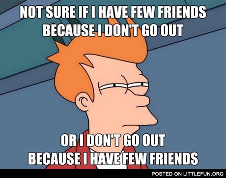 Not sure if I have few friends because I don't go out or I don't go out because I have few friends