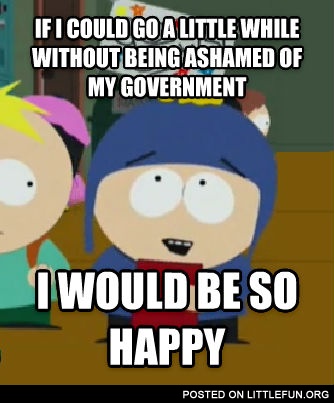 If I could go a little while without being ashamed of my government I would be so happy
