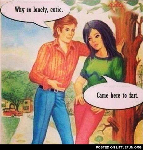 Why so lonely, cutie. Came here to fart.
