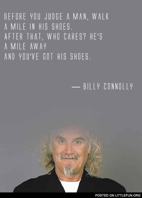 Before you judge a man, walk a mile in his shoes. After that, who cares? He is a mile away and you've got his shoes