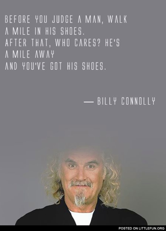 Before you judge a man, walk a mile in his shoes. After that, who cares? He is a mile away and you've got his shoes