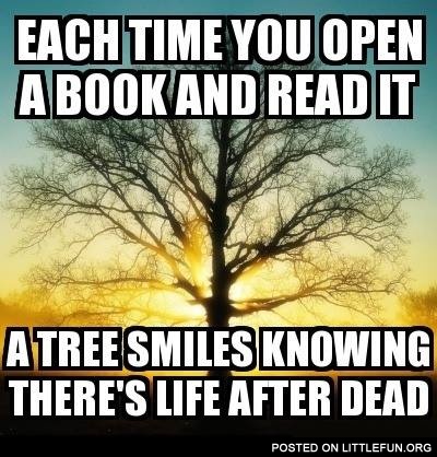 Each time you open a book and read it, a tree smiles knowing there is life after death