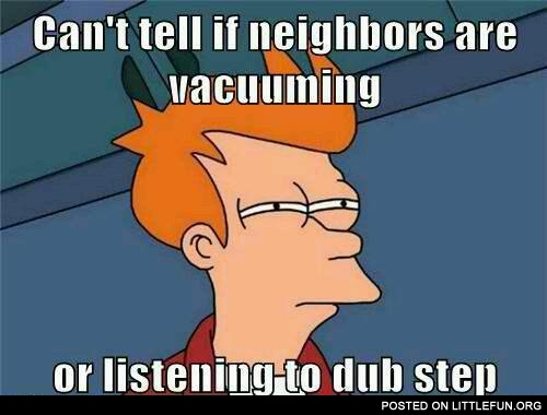 Not sure if neighbors are vacuuming or listening to dub step