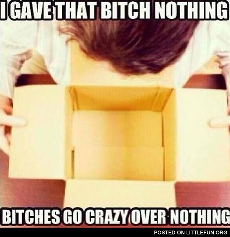 I gave that b*tch nothing, b*tches go crazy over nothing