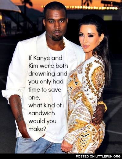 If Kanye and Kim were both drowning, what kind of sandwich would you make?