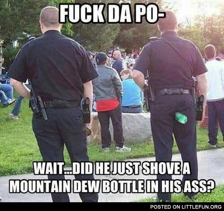 F**k da police. Wait, did he just shoved a Mountain Dew bottle in his ass?