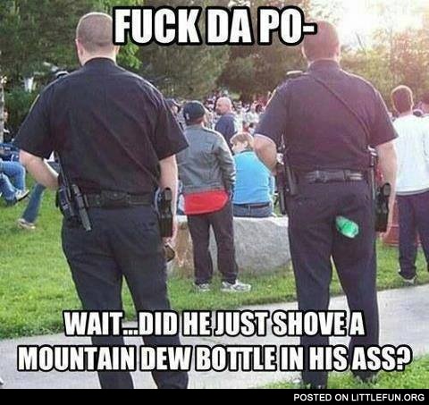 F**k da police. Wait, did he just shoved a Mountain Dew bottle in his ass?