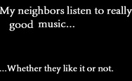 My neighbors listen to relly good music. Whether they like it or not.