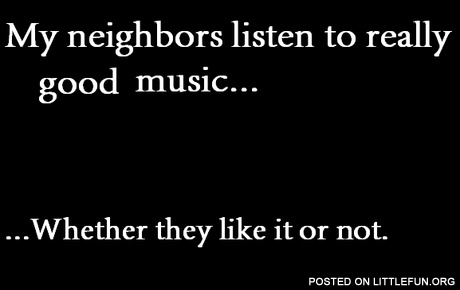 My neighbors listen to relly good music. Whether they like it or not.
