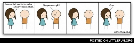 I wanna f**k and drink vodka. Drink vodka and f**k. But you are a girl!