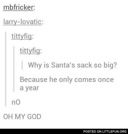 Why is Santa's sack so big? Because he only comes once a year.