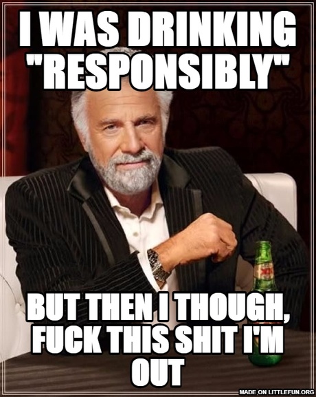 The Most Interesting Man In The World: I WAS DRINKING "RESPONSIBLY", BUT THEN I THOUGH, F**K THIS SH*T I'M OUT