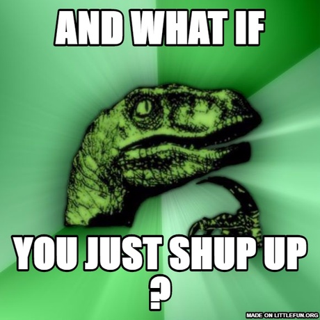 Philosoraptor: and what if, you just shup up ?