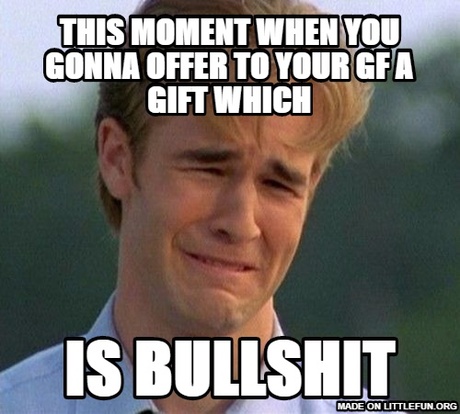 1990s First World Problems: this moment when you gonna offer to your gf a gift which, is bullsh*t