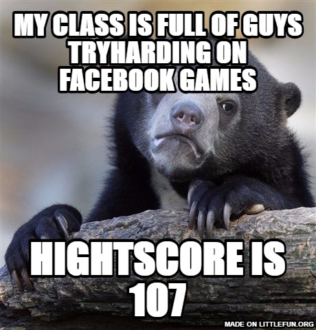 Confession Bear: my class is full of guys tryharding on facebook games, hightscore is 107