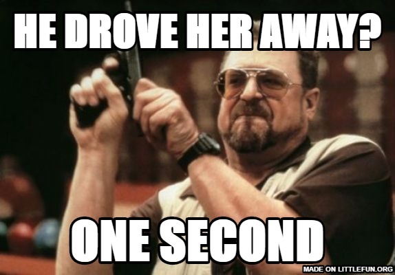 Am I The Only One Around Here: He drove her away?, One second