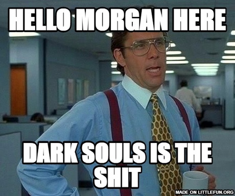 That Would Be Great: Hello Morgan here, Dark souls is the sh*t