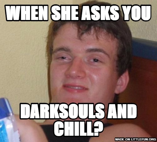 10 Guy: When she asks you, Darksouls and chill?