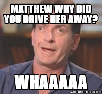 Charlie Sheen Derp: Matthew why did you drive her away?, WHAAAAA