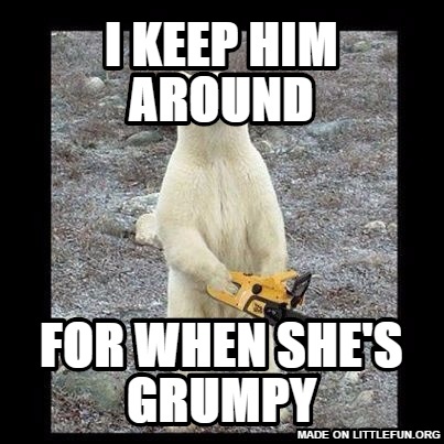 Chainsaw Bear: I keep him around, For when she's grumpy
