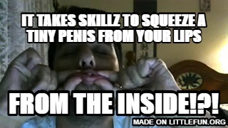 It takes skillz to squeeze a tiny penis from your lips, From the inside!?!