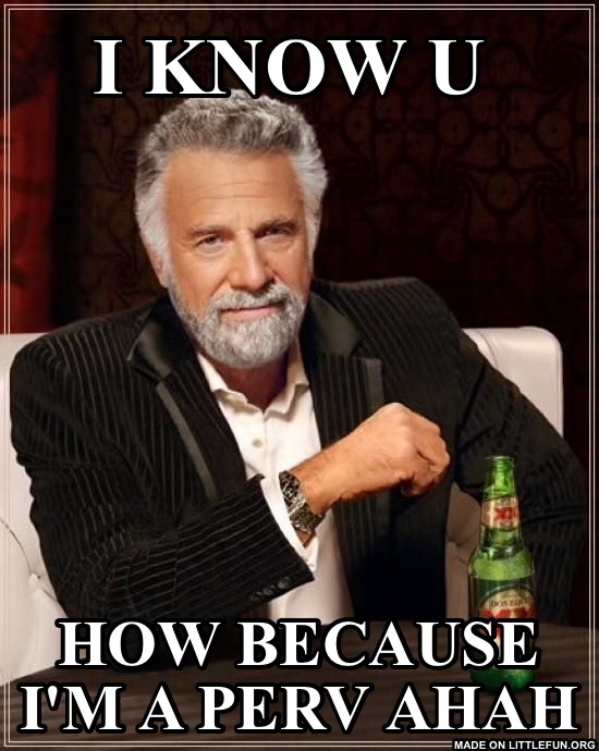 The Most Interesting Man In The World: I know u 
, How because I'm a perv ahah
