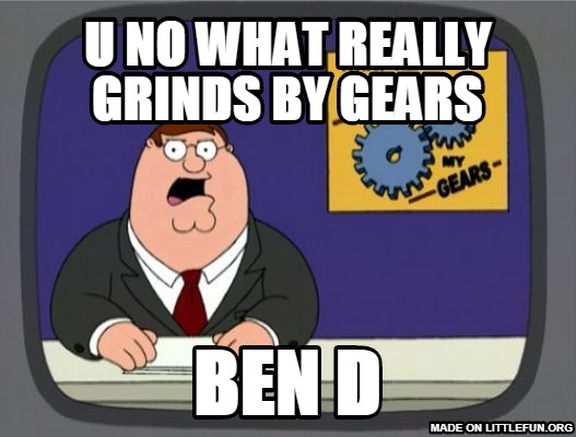 Peter Griffin News: u no what really grinds by gears, ben d